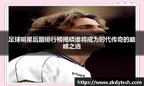 足球明星后期排行榜揭晓谁将成为时代传奇的巅峰之选